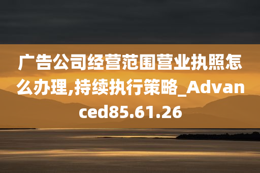 广告公司经营范围营业执照怎么办理,持续执行策略_Advanced85.61.26