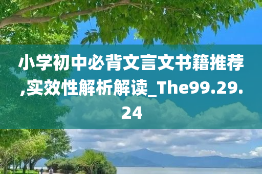 小学初中必背文言文书籍推荐,实效性解析解读_The99.29.24