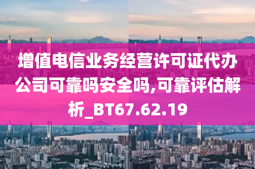 增值电信业务经营许可证代办公司可靠吗安全吗,可靠评估解析_BT67.62.19