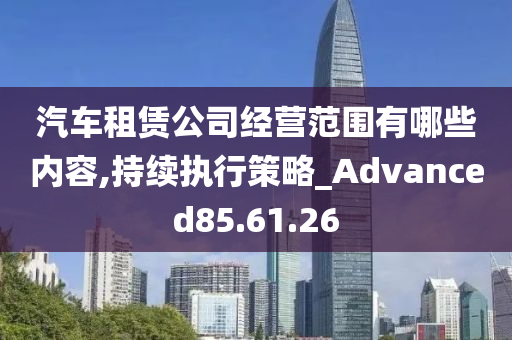 汽车租赁公司经营范围有哪些内容,持续执行策略_Advanced85.61.26