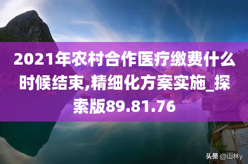 2021年农村合作医疗缴费什么时候结束,精细化方案实施_探索版89.81.76