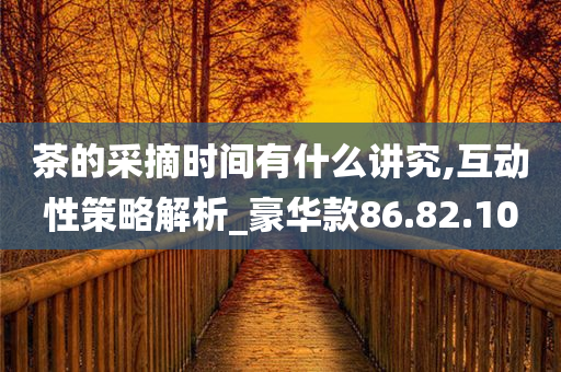 茶的采摘时间有什么讲究,互动性策略解析_豪华款86.82.10