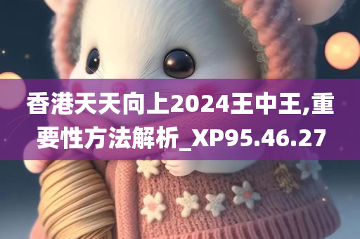 香港天天向上2024王中王,重要性方法解析_XP95.46.27