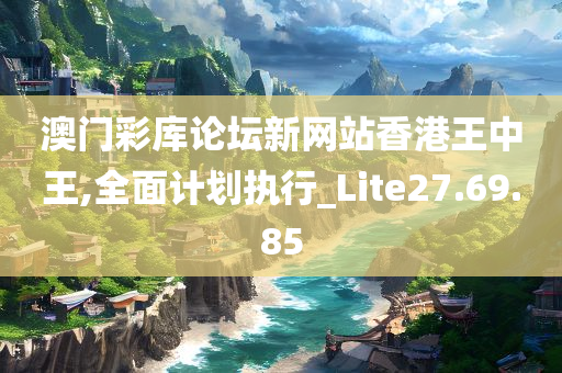 澳门彩库论坛新网站香港王中王,全面计划执行_Lite27.69.85