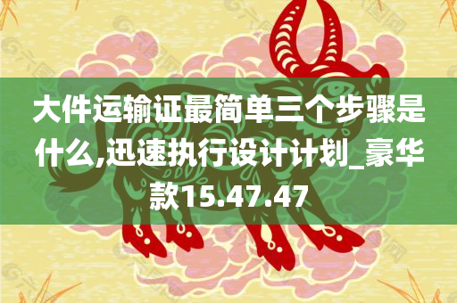 大件运输证最简单三个步骤是什么,迅速执行设计计划_豪华款15.47.47