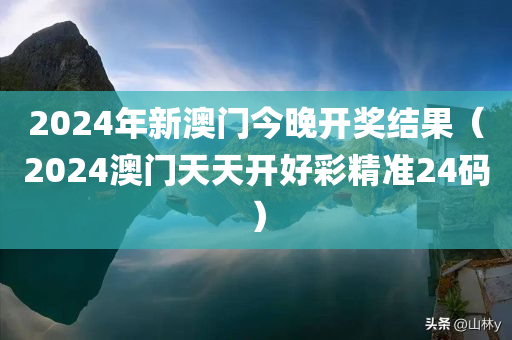 2024年新澳门今晚开奖结果（2024澳门天天开好彩精准24码）