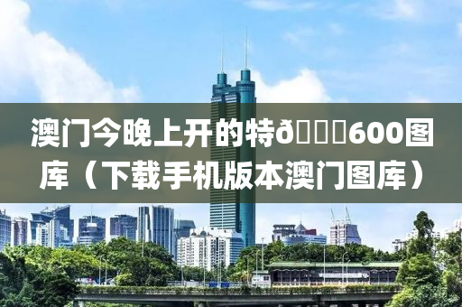 澳门今晚上开的特🐎600图库（下载手机版本澳门图库）