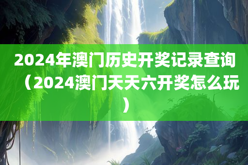 2024年澳门历史开奖记录查询（2024澳门天天六开奖怎么玩）