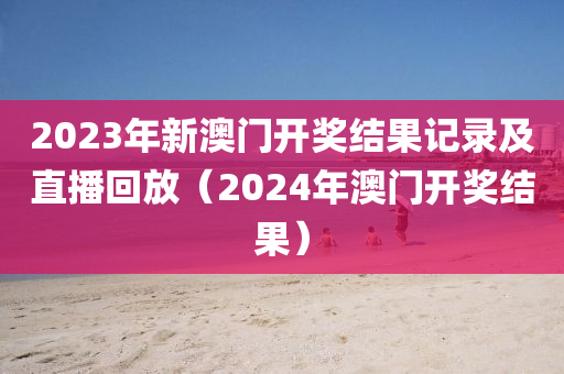 2023年新澳门开奖结果记录及直播回放（2024年澳门开奖结果）