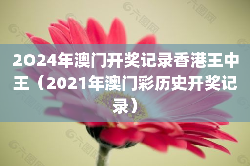 2O24年澳门开奖记录香港王中王（2021年澳门彩历史开奖记录）