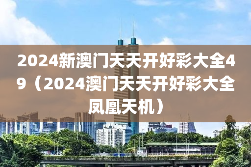 2024新澳门天天开好彩大全49（2024澳门天天开好彩大全凤凰天机）