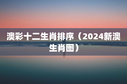 澳彩十二生肖排序（2024新澳生肖图）