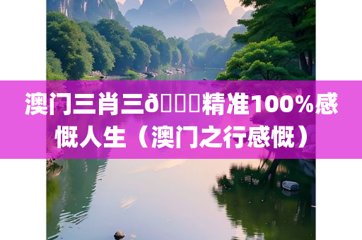 澳门三肖三🐎精准100%感慨人生（澳门之行感慨）