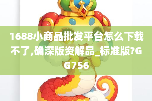 1688小商品批发平台怎么下载不了,确深版资解品_标准版?GG756