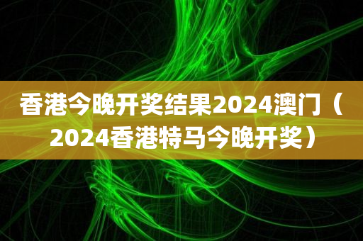 香港今晚开奖结果2024澳门（2024香港特马今晚开奖）