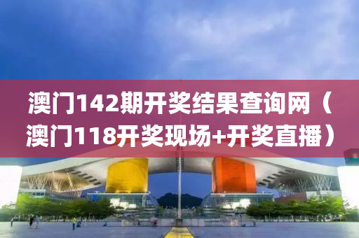 澳门142期开奖结果查询网（澳门118开奖现场+开奖直播）