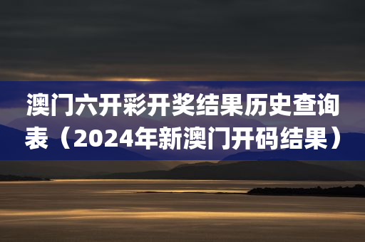 澳门六开彩开奖结果历史查询表（2024年新澳门开码结果）