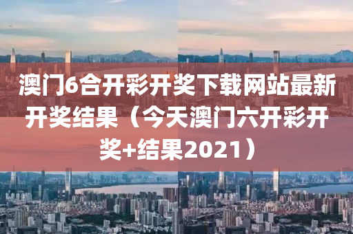 澳门6合开彩开奖下载网站最新开奖结果（今天澳门六开彩开奖+结果2021）