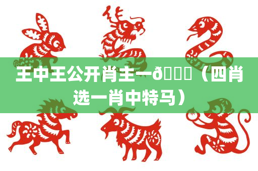 王中王公开肖主一🐎（四肖选一肖中特马）