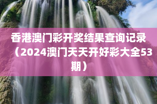 香港澳门彩开奖结果查询记录（2024澳门天天开好彩大全53期）