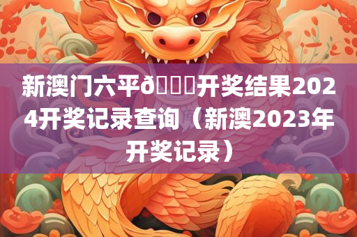 新澳门六平🐎开奖结果2024开奖记录查询（新澳2023年开奖记录）