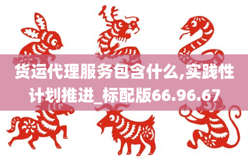 货运代理服务包含什么,实践性计划推进_标配版66.96.67