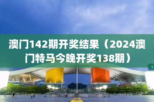 澳门142期开奖结果（2024澳门特马今晚开奖138期）