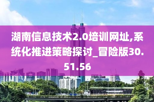 湖南信息技术2.0培训网址,系统化推进策略探讨_冒险版30.51.56