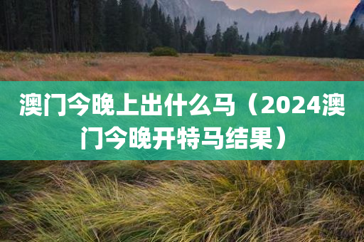 澳门今晚上出什么马（2024澳门今晚开特马结果）