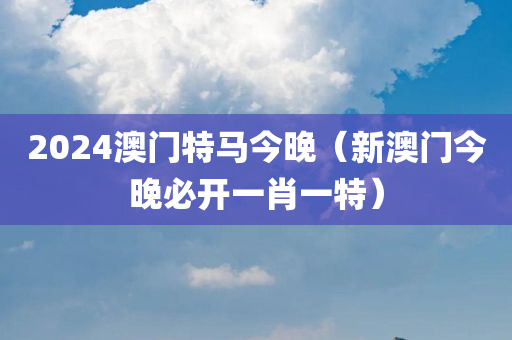 2024澳门特马今晚（新澳门今晚必开一肖一特）