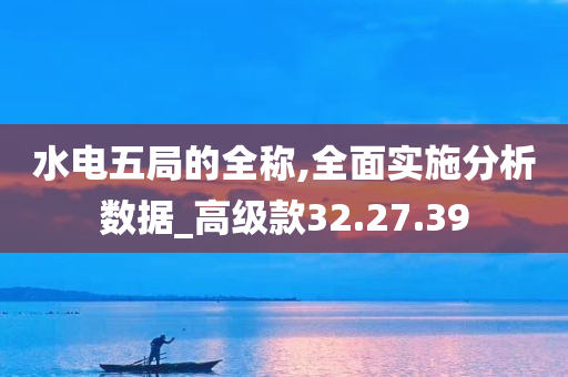 水电五局的全称,全面实施分析数据_高级款32.27.39