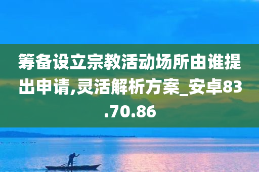 筹备设立宗教活动场所由谁提出申请,灵活解析方案_安卓83.70.86