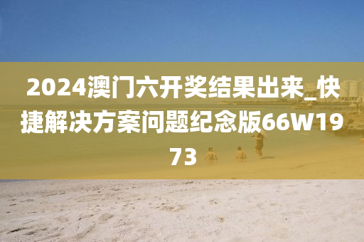 2024澳门六开奖结果出来_快捷解决方案问题纪念版66W1973