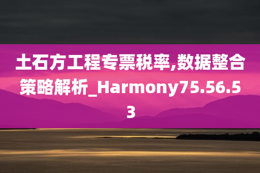 土石方工程专票税率,数据整合策略解析_Harmony75.56.53