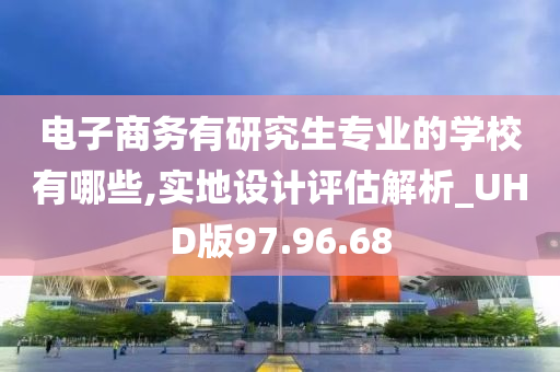 电子商务有研究生专业的学校有哪些,实地设计评估解析_UHD版97.96.68