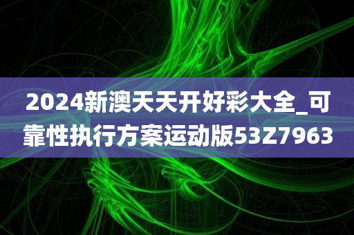 2024新澳天天开好彩大全_可靠性执行方案运动版53Z7963