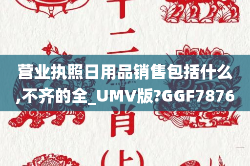 营业执照日用品销售包括什么,不齐的全_UMV版?GGF7876