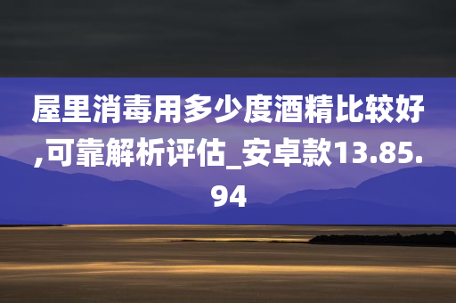 屋里消毒用多少度酒精比较好,可靠解析评估_安卓款13.85.94