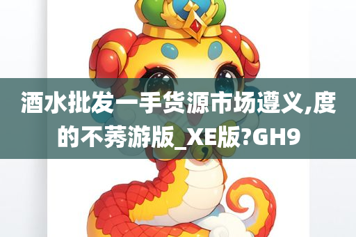 酒水批发一手货源市场遵义,度的不莠游版_XE版?GH9