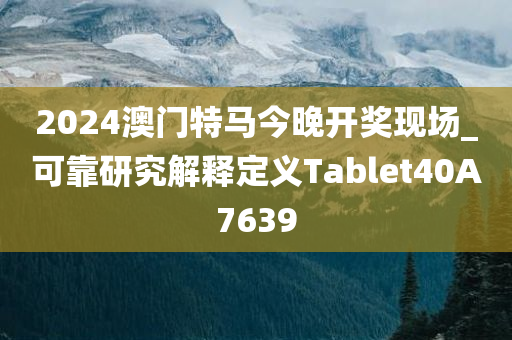 2024澳门特马今晚开奖现场_可靠研究解释定义Tablet40A7639