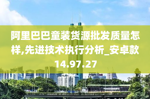 阿里巴巴童装货源批发质量怎样,先进技术执行分析_安卓款14.97.27