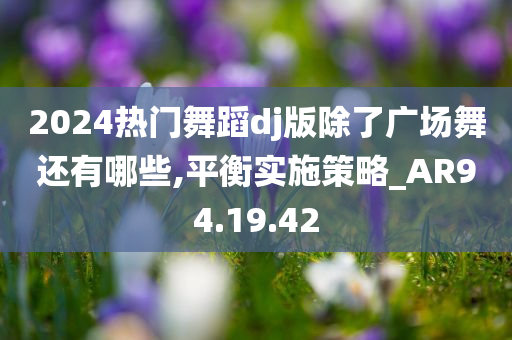 2024热门舞蹈dj版除了广场舞还有哪些,平衡实施策略_AR94.19.42