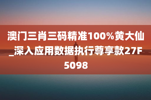 澳门三肖三码精准100%黄大仙_深入应用数据执行尊享款27F5098