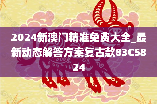 2024新澳门精准免费大全_最新动态解答方案复古款83C5824