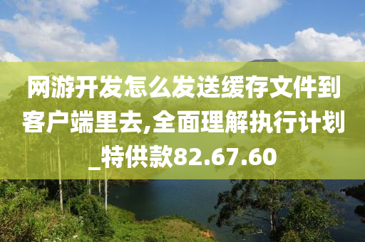 网游开发怎么发送缓存文件到客户端里去,全面理解执行计划_特供款82.67.60