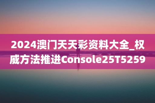 2024澳门天天彩资料大全_权威方法推进Console25T5259