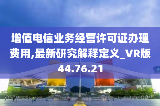 增值电信业务经营许可证办理费用,最新研究解释定义_VR版44.76.21