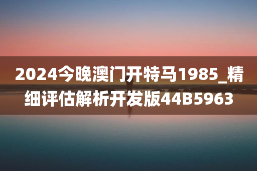 2024今晚澳门开特马1985_精细评估解析开发版44B5963