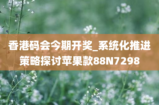 香港码会今期开奖_系统化推进策略探讨苹果款88N7298