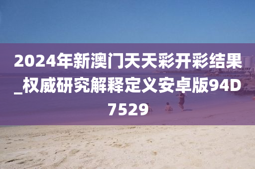 2024年新澳门天天彩开彩结果_权威研究解释定义安卓版94D7529